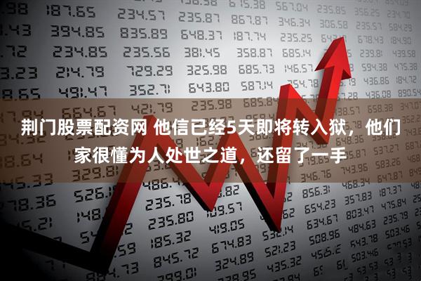 荆门股票配资网 他信已经5天即将转入狱，他们家很懂为人处世之道，还留了一手