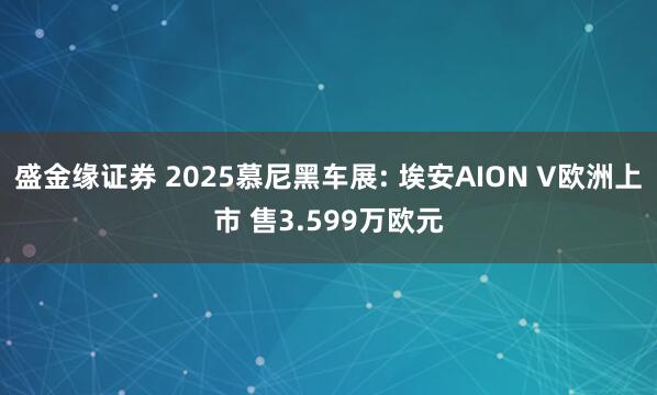 盛金缘证券 2025慕尼黑车展: 埃安AION V欧洲上市 售3.599万欧元