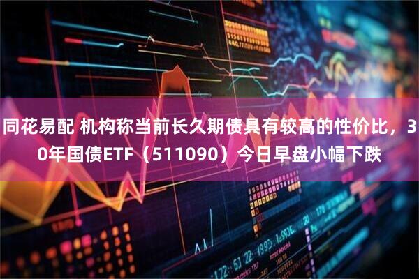 同花易配 机构称当前长久期债具有较高的性价比，30年国债ETF（511090）今日早盘小幅下跌