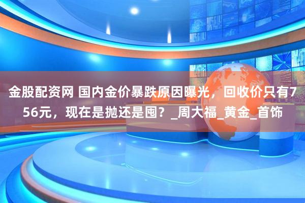 金股配资网 国内金价暴跌原因曝光，回收价只有756元，现在是抛还是囤？_周大福_黄金_首饰