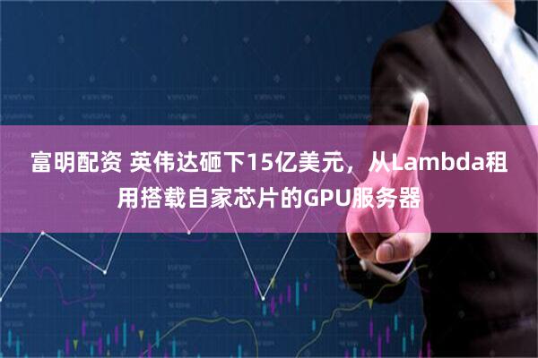富明配资 英伟达砸下15亿美元，从Lambda租用搭载自家芯片的GPU服务器