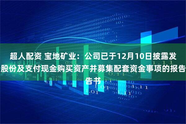 超人配资 宝地矿业：公司已于12月10日披露发行股份及支付现金购买资产并募集配套资金事项的报告书